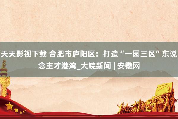 天天影视下载 合肥市庐阳区：打造“一园三区”东说念主才港湾_大皖新闻 | 安徽网