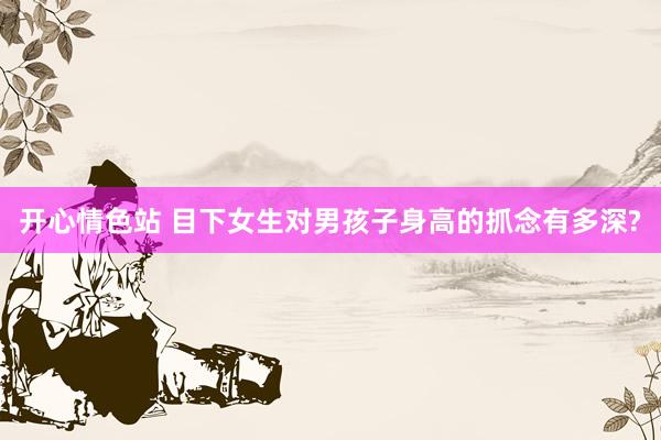开心情色站 目下女生对男孩子身高的抓念有多深?