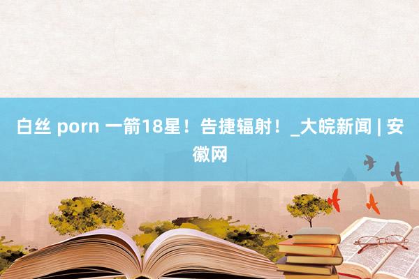 白丝 porn 一箭18星！告捷辐射！_大皖新闻 | 安徽网