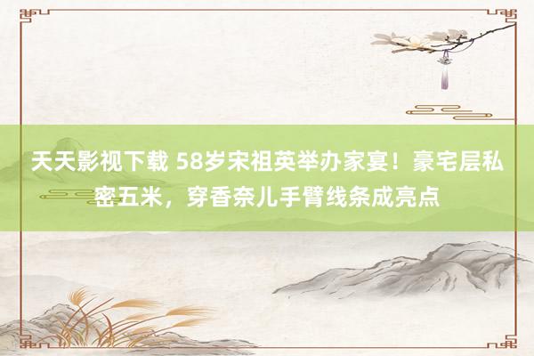 天天影视下载 58岁宋祖英举办家宴！豪宅层私密五米，穿香奈儿手臂线条成亮点