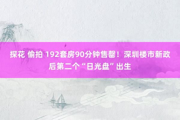 探花 偷拍 192套房90分钟售罄！深圳楼市新政后第二个“日光盘”出生