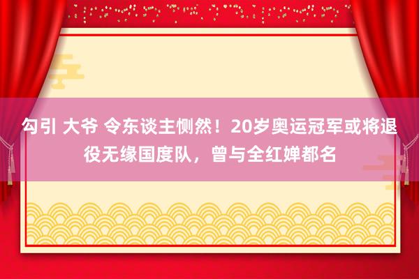 勾引 大爷 令东谈主恻然！20岁奥运冠军或将退役无缘国度队，曾与全红婵都名