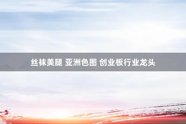 丝袜美腿 亚洲色图 创业板行业龙头