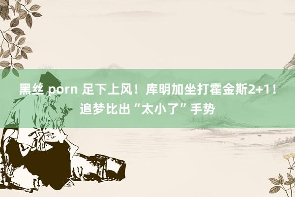 黑丝 porn 足下上风！库明加坐打霍金斯2+1！追梦比出“太小了”手势