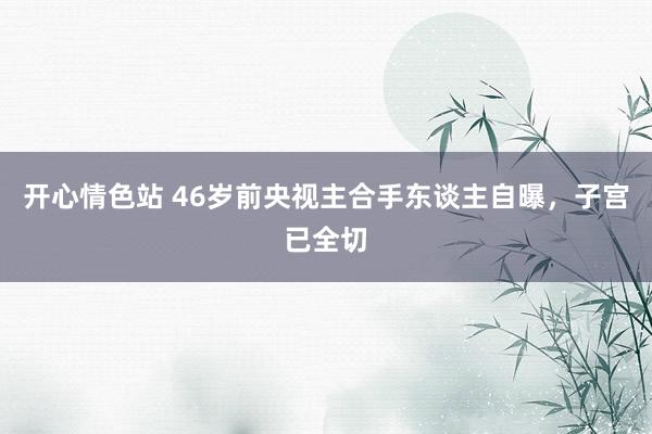 开心情色站 46岁前央视主合手东谈主自曝，子宫已全切