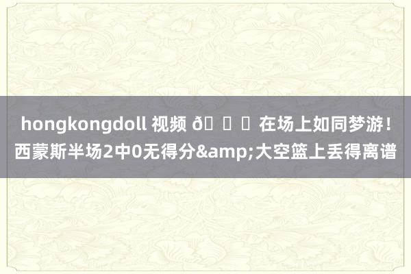 hongkongdoll 视频 😓在场上如同梦游！西蒙斯半场2中0无得分&大空篮上丢得离谱