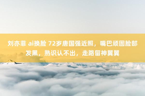 刘亦菲 ai换脸 72岁唐国强近照，嘴巴顽固脸部发黑，熟识认不出，走路留神翼翼