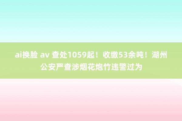 ai换脸 av 查处1059起！收缴53余吨！湖州公安严查涉烟花炮竹违警过为