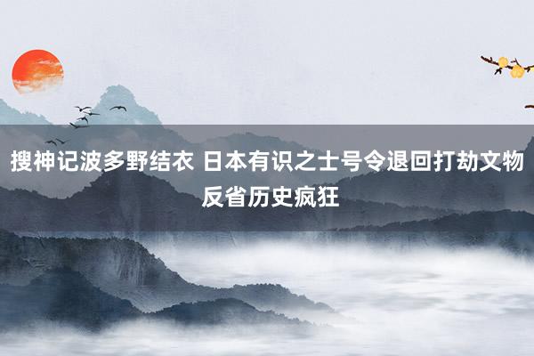 搜神记波多野结衣 日本有识之士号令退回打劫文物 反省历史疯狂