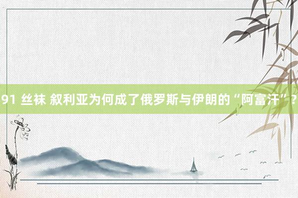 91 丝袜 叙利亚为何成了俄罗斯与伊朗的“阿富汗”？