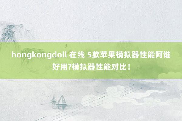 hongkongdoll 在线 5款苹果模拟器性能阿谁好用?模拟器性能对比！