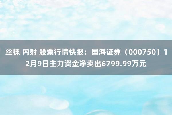 丝袜 内射 股票行情快报：国海证券（000750）12月9日主力资金净卖出6799.99万元