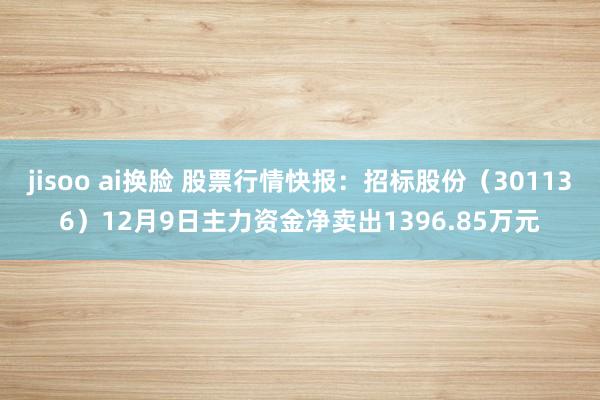 jisoo ai换脸 股票行情快报：招标股份（301136）12月9日主力资金净卖出1396.85万元