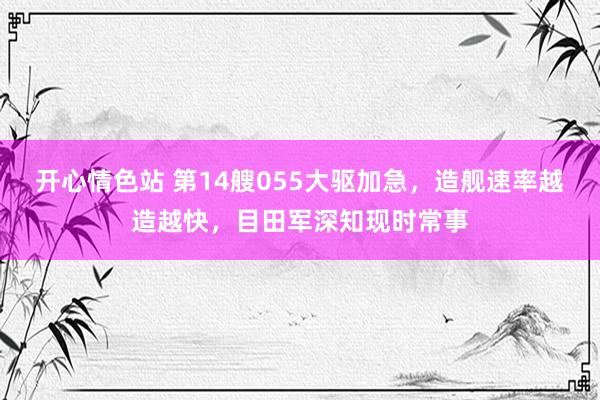 开心情色站 第14艘055大驱加急，造舰速率越造越快，目田军深知现时常事