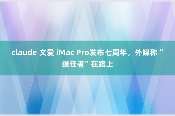 claude 文爱 iMac Pro发布七周年，外媒称“继任者”在路上