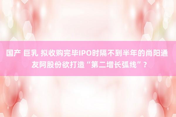 国产 巨乳 拟收购完毕IPO时隔不到半年的尚阳通  友阿股份欲打造“第二增长弧线”？