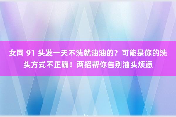女同 91 头发一天不洗就油油的？可能是你的洗头方式不正确！两招帮你告别油头烦懑
