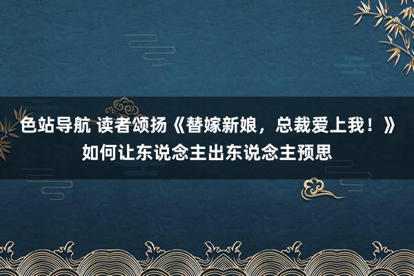 色站导航 读者颂扬《替嫁新娘，总裁爱上我！》如何让东说念主出东说念主预思