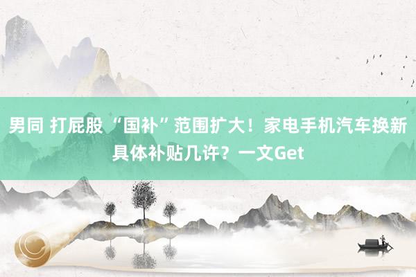 男同 打屁股 “国补”范围扩大！家电手机汽车换新具体补贴几许？一文Get