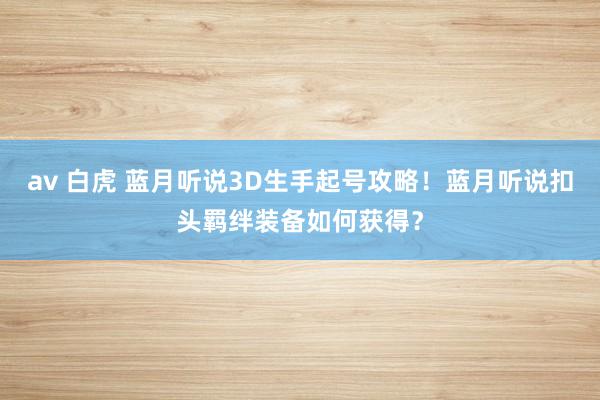 av 白虎 蓝月听说3D生手起号攻略！蓝月听说扣头羁绊装备如何获得？
