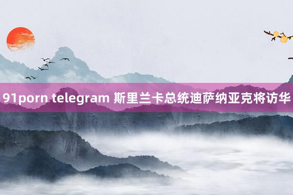 91porn telegram 斯里兰卡总统迪萨纳亚克将访华