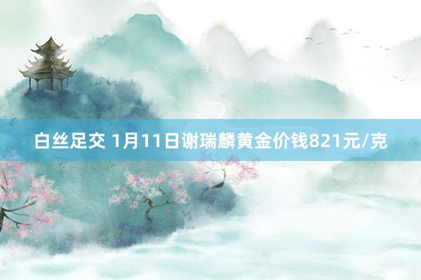 白丝足交 1月11日谢瑞麟黄金价钱821元/克