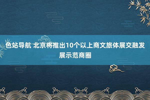 色站导航 北京将推出10个以上商文旅体展交融发展示范商圈