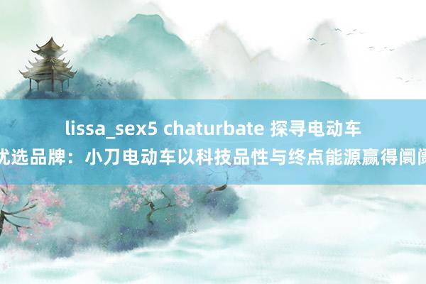 lissa_sex5 chaturbate 探寻电动车优选品牌：小刀电动车以科技品性与终点能源赢得阛阓