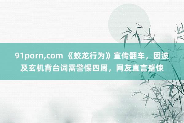 91porn，com 《蛟龙行为》宣传翻车，因波及玄机背台词需警惕四周，网友直言蹙悚