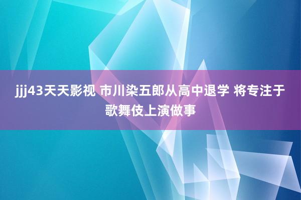 jjj43天天影视 市川染五郎从高中退学 将专注于歌舞伎上演做事