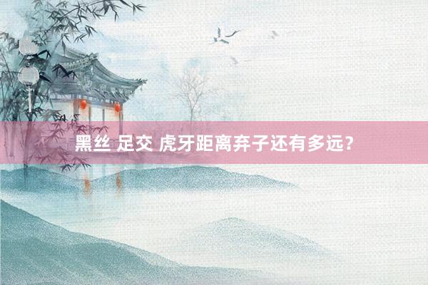 黑丝 足交 虎牙距离弃子还有多远？
