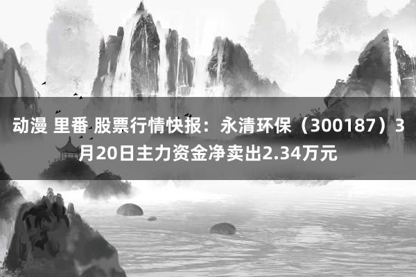 动漫 里番 股票行情快报：永清环保（300187）3月20日主力资金净卖出2.34万元