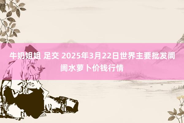 牛奶姐姐 足交 2025年3月22日世界主要批发阛阓水萝卜价钱行情