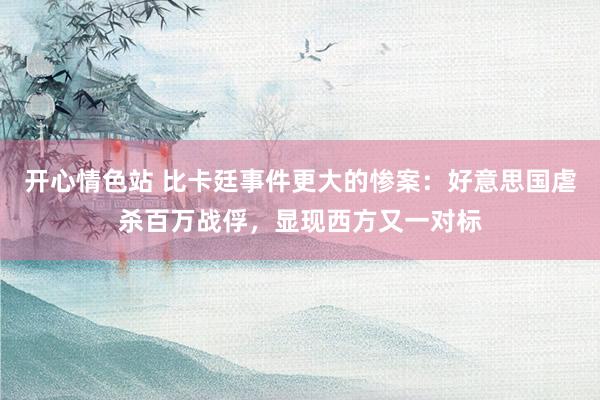 开心情色站 比卡廷事件更大的惨案：好意思国虐杀百万战俘，显现西方又一对标