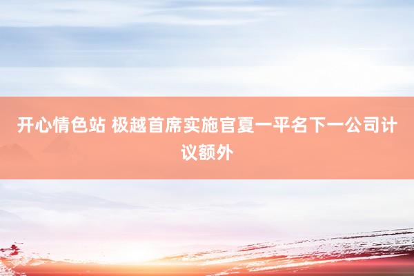 开心情色站 极越首席实施官夏一平名下一公司计议额外