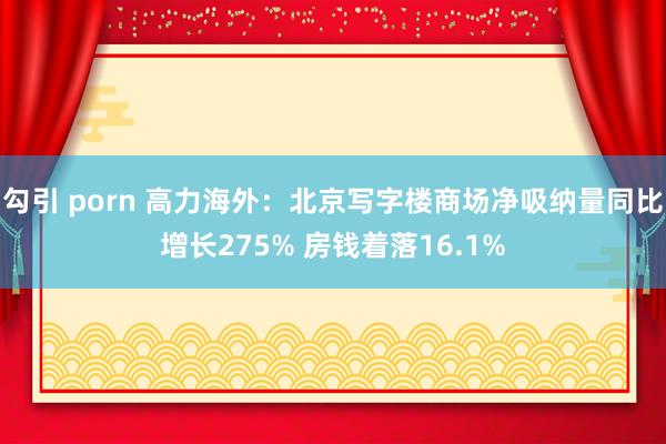 勾引 porn 高力海外：北京写字楼商场净吸纳量同比增长275% 房钱着落16.1%