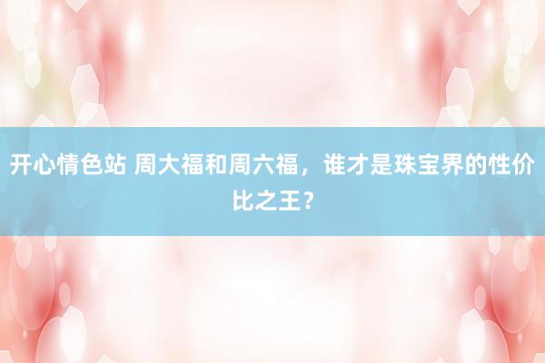 开心情色站 周大福和周六福，谁才是珠宝界的性价比之王？