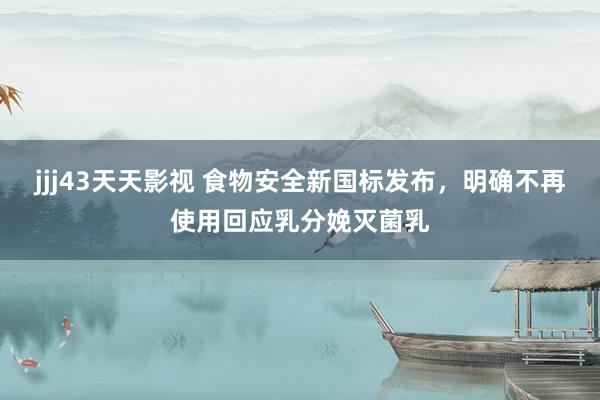 jjj43天天影视 食物安全新国标发布，明确不再使用回应乳分娩灭菌乳