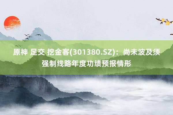 原神 足交 挖金客(301380.SZ)：尚未波及须强制线路年度功绩预报情形