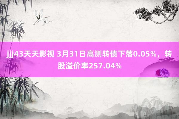 jjj43天天影视 3月31日高测转债下落0.05%，转股溢价率257.04%