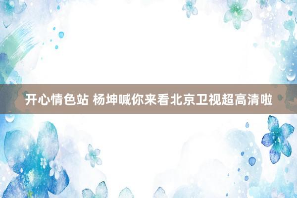 开心情色站 杨坤喊你来看北京卫视超高清啦