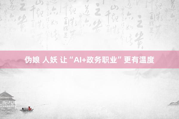 伪娘 人妖 让“AI+政务职业”更有温度